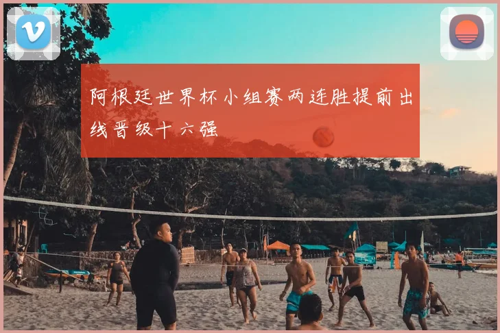 阿根廷世界杯小组赛两连胜提前出线晋级十六强