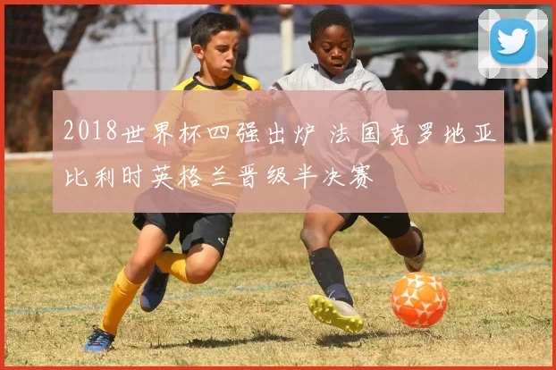 2018世界杯四强出炉 法国克罗地亚比利时英格兰晋级半决赛