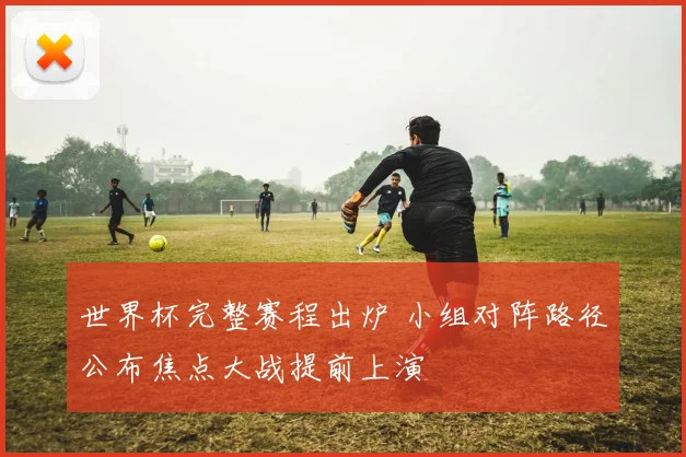 世界杯完整赛程出炉 小组对阵路径公布焦点大战提前上演