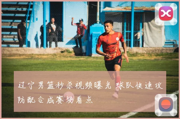 辽宁男篮秒杀视频曝光 球队快速攻防配合成赛场看点