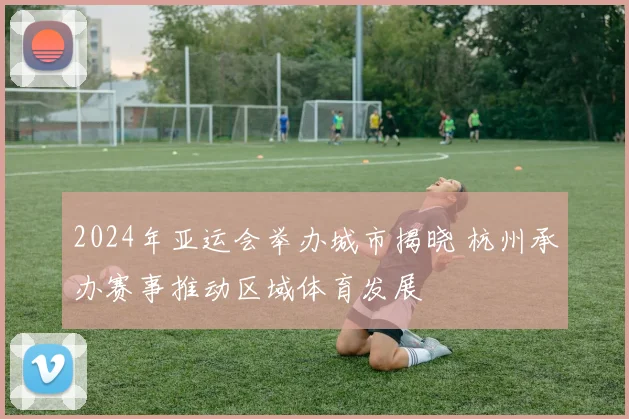 2024年亚运会举办城市揭晓 杭州承办赛事推动区域体育发展