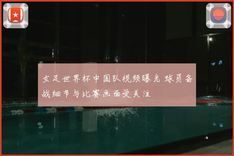 女足世界杯中国队视频曝光 球员备战细节与比赛画面受关注