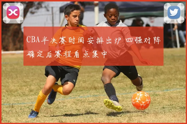 CBA半决赛时间安排出炉 四强对阵确定后赛程看点集中