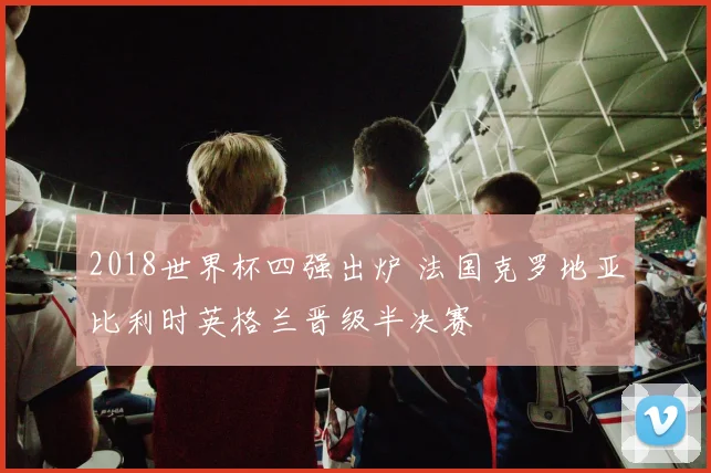 2018世界杯四强出炉 法国克罗地亚比利时英格兰晋级半决赛