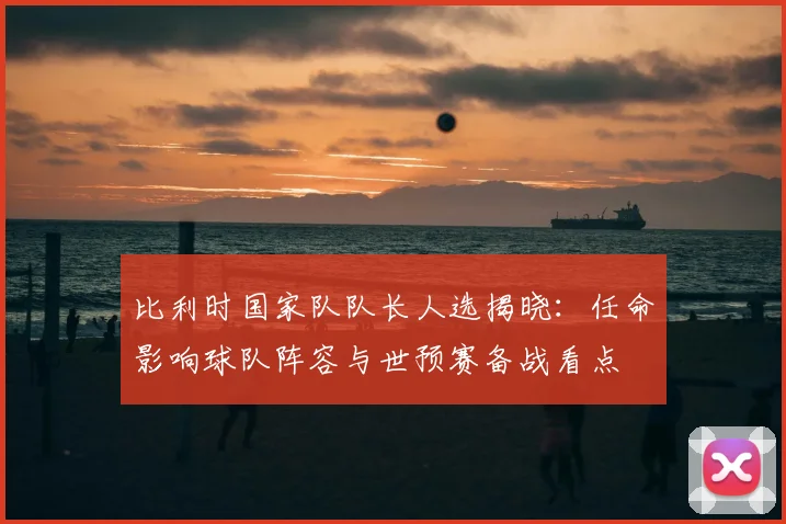 比利时国家队队长人选揭晓：任命影响球队阵容与世预赛备战看点