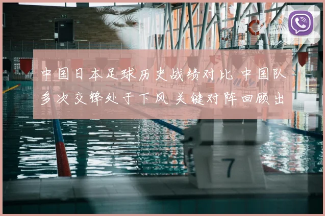 中国日本足球历史战绩对比 中国队多次交锋处于下风 关键对阵回顾出炉
