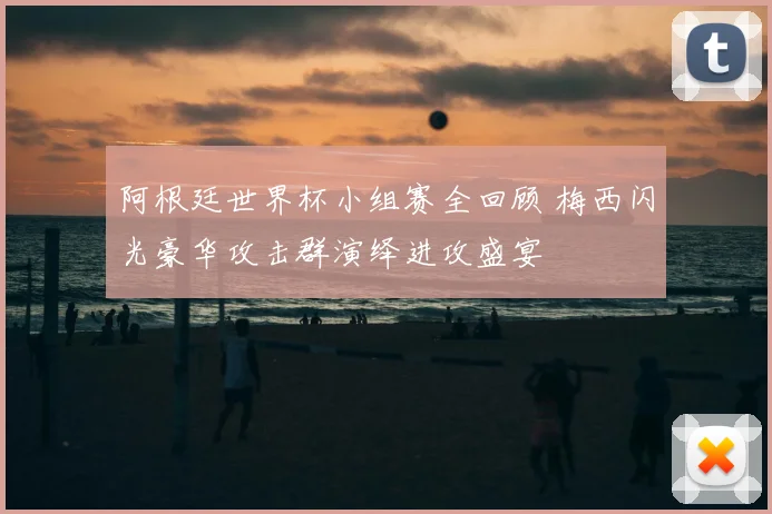 阿根廷世界杯小组赛全回顾 梅西闪光豪华攻击群演绎进攻盛宴