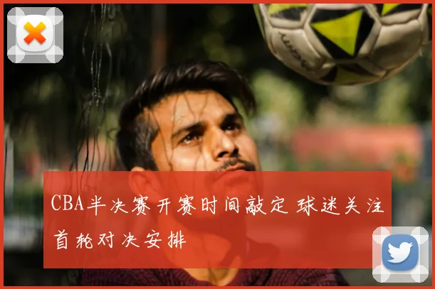 CBA半决赛开赛时间敲定 球迷关注首轮对决安排