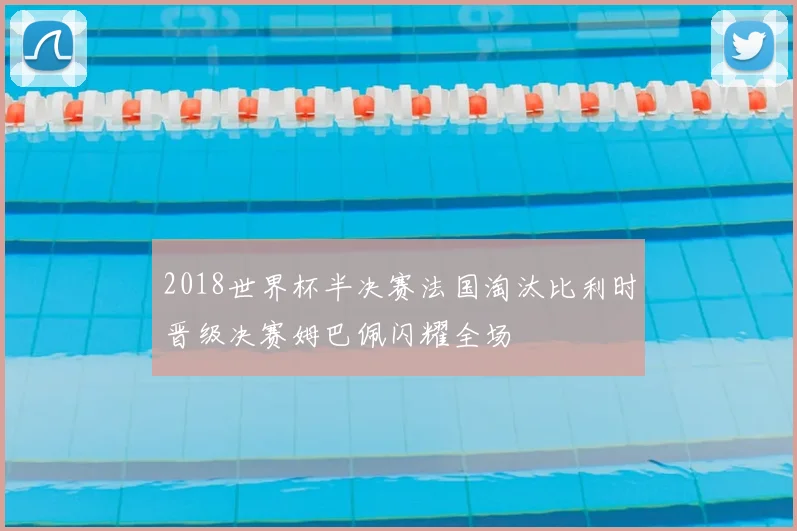 2018世界杯半决赛法国淘汰比利时晋级决赛姆巴佩闪耀全场