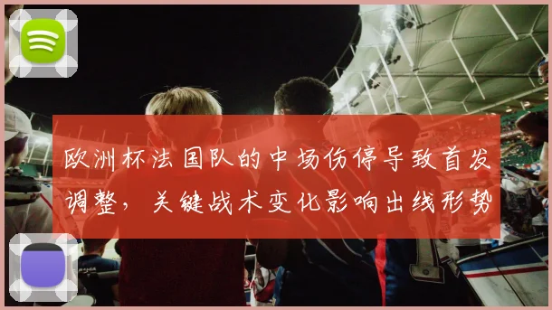 欧洲杯法国队的中场伤停导致首发调整，关键战术变化影响出线形势