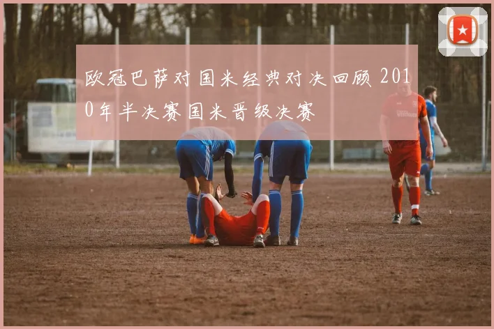 欧冠巴萨对国米经典对决回顾 2010年半决赛国米晋级决赛
