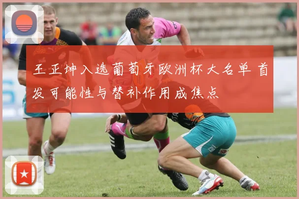 王正坤入选葡萄牙欧洲杯大名单 首发可能性与替补作用成焦点