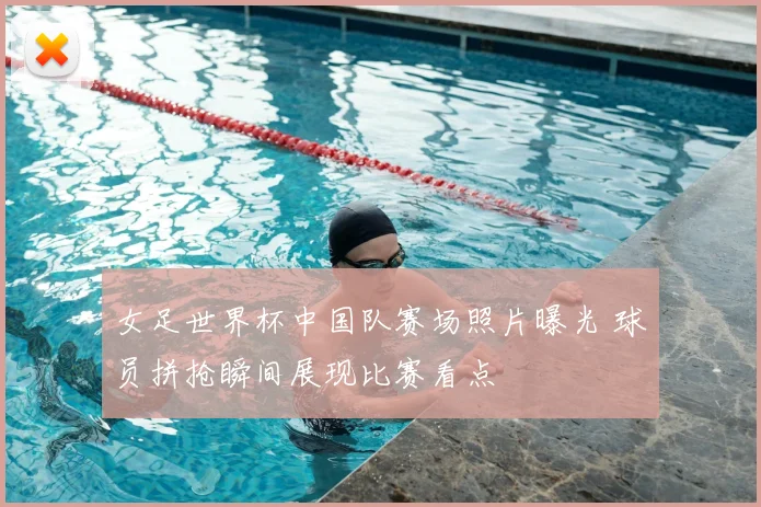 女足世界杯中国队赛场照片曝光 球员拼抢瞬间展现比赛看点