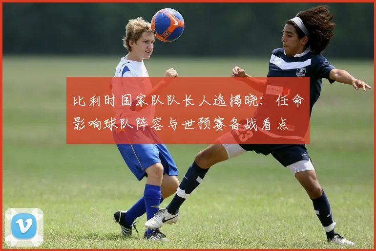 比利时国家队队长人选揭晓：任命影响球队阵容与世预赛备战看点