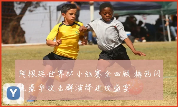 阿根廷世界杯小组赛全回顾 梅西闪光豪华攻击群演绎进攻盛宴