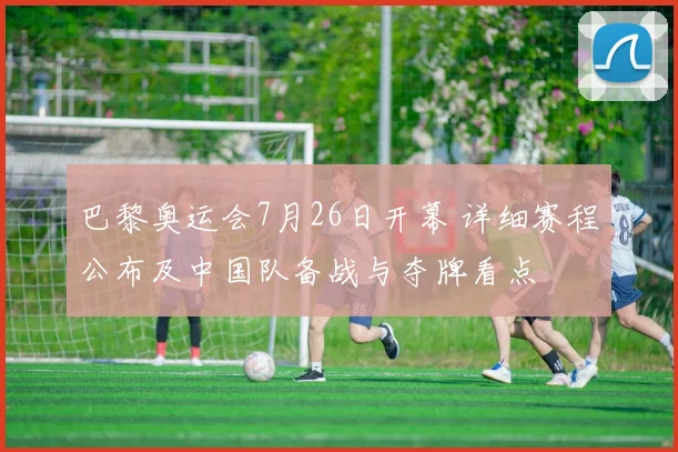 巴黎奥运会7月26日开幕 详细赛程公布及中国队备战与夺牌看点