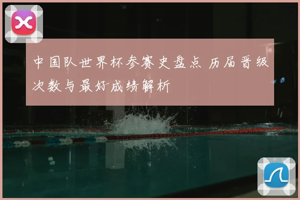 中国队世界杯参赛史盘点 历届晋级次数与最好成绩解析