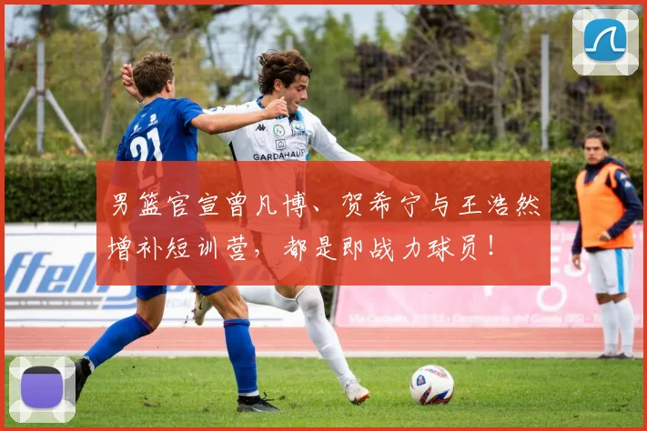 男篮官宣曾凡博、贺希宁与王浩然增补短训营，都是即战力球员！