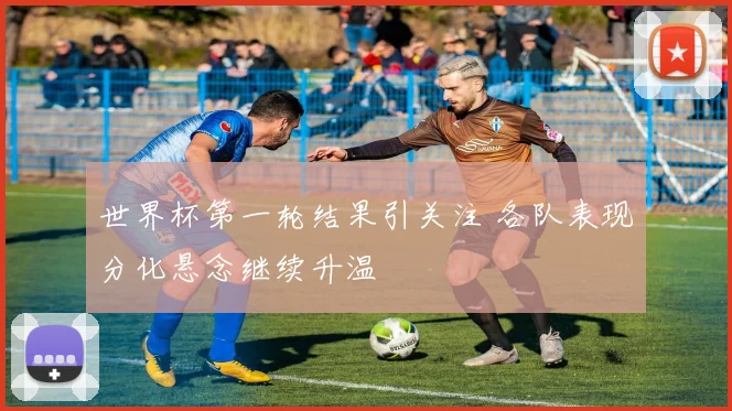 世界杯第一轮结果引关注 各队表现分化悬念继续升温